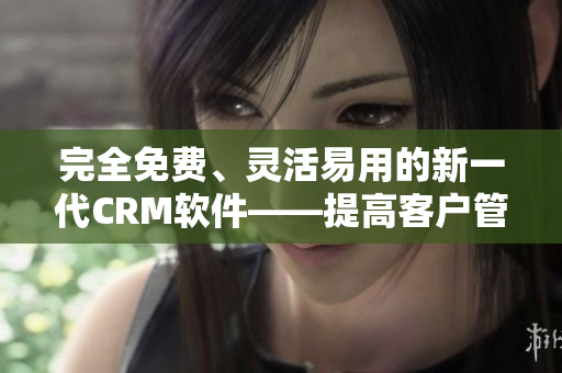 完全免费、灵活易用的新一代CRM软件——提高客户管理效率