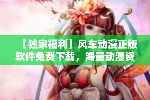 【独家福利】风车动漫正版软件免费下载，海量动漫资源一键观看！