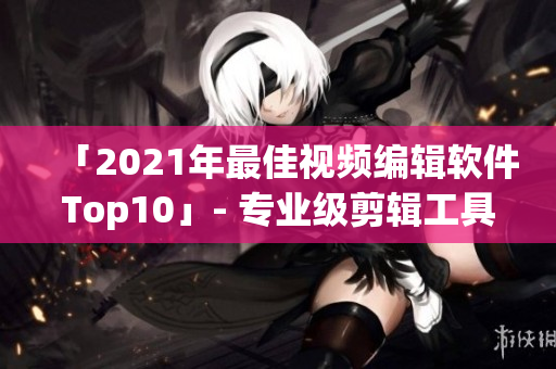 「2021年最佳视频编辑软件Top10」- 专业级剪辑工具盘点