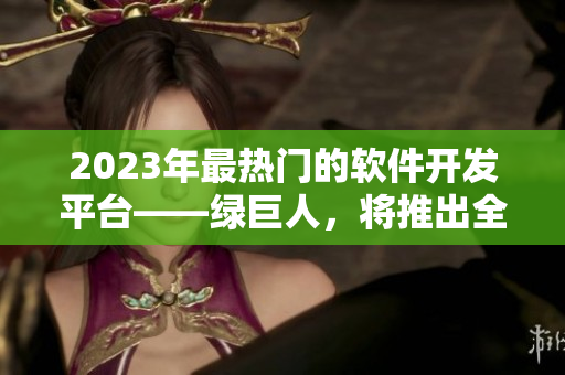 2023年最热门的软件开发平台——绿巨人，将推出全新版本！