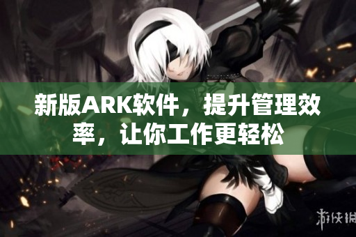新版ARK软件，提升管理效率，让你工作更轻松