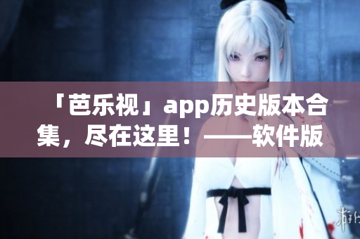 「芭乐视」app历史版本合集，尽在这里！——软件版本下载大全