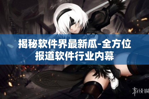 揭秘软件界最新瓜-全方位报道软件行业内幕