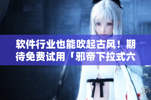 软件行业也能吹起古风！期待免费试用「邪帝下拉式六」