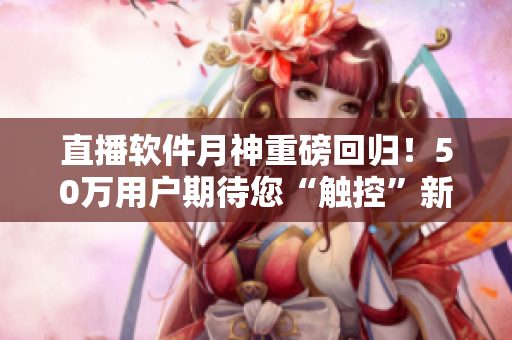 直播软件月神重磅回归！50万用户期待您“触控”新体验