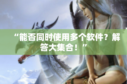 “能否同时使用多个软件？解答大集合！”