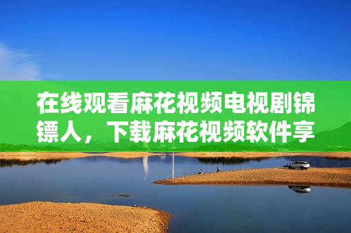 在线观看麻花视频电视剧锦镖人，下载麻花视频软件享更佳体验