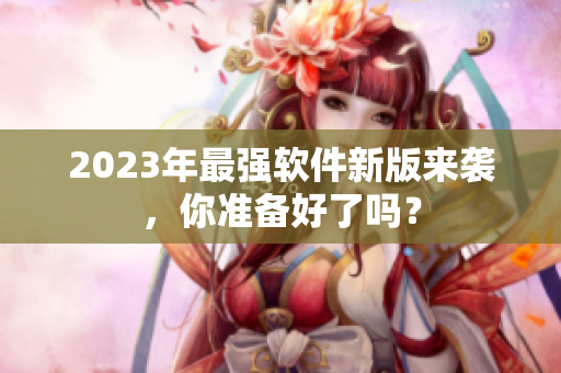 2023年最强软件新版来袭，你准备好了吗？