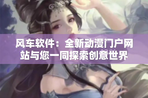 风车软件：全新动漫门户网站与您一同探索创意世界