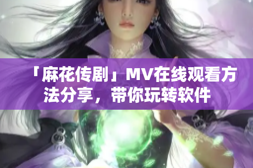 「麻花传剧」MV在线观看方法分享，带你玩转软件