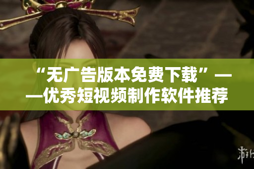 “无广告版本免费下载”——优秀短视频制作软件推荐
