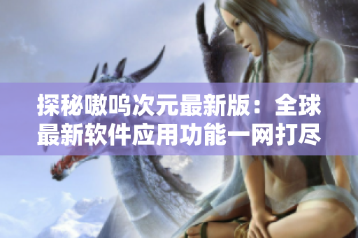 探秘嗷呜次元最新版：全球最新软件应用功能一网打尽