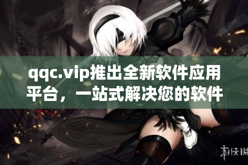 qqc.vip推出全新软件应用平台，一站式解决您的软件需求