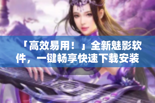 「高效易用！」全新魅影软件，一键畅享快速下载安装