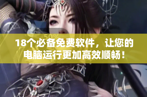 18个必备免费软件，让您的电脑运行更加高效顺畅！
