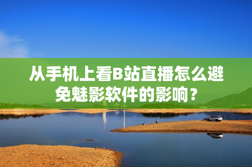 从手机上看B站直播怎么避免魅影软件的影响？