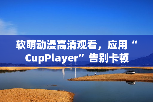 软萌动漫高清观看，应用“CupPlayer”告别卡顿