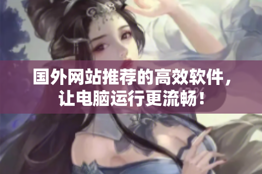 国外网站推荐的高效软件，让电脑运行更流畅！