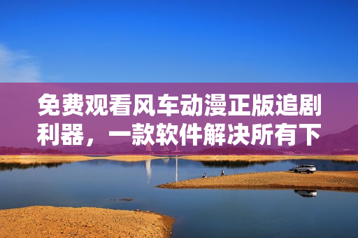 免费观看风车动漫正版追剧利器，一款软件解决所有下载问题