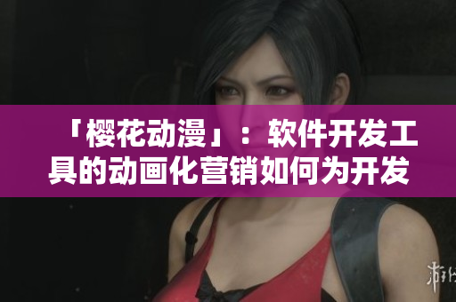 「樱花动漫」：软件开发工具的动画化营销如何为开发者吸引更多兴趣？