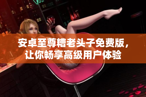 安卓至尊糟老头子免费版，让你畅享高级用户体验