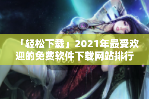 「轻松下载」2021年最受欢迎的免费软件下载网站排行榜