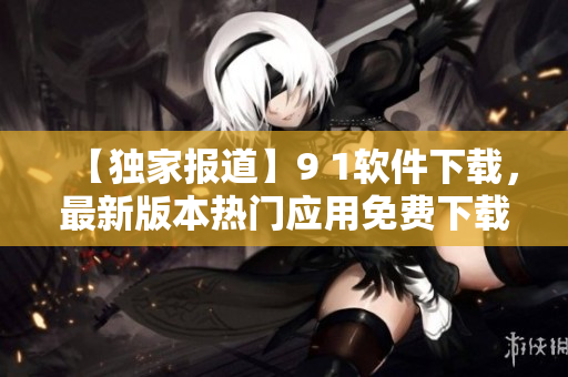 【独家报道】9 1软件下载，最新版本热门应用免费下载！