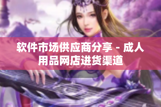 软件市场供应商分享 - 成人用品网店进货渠道