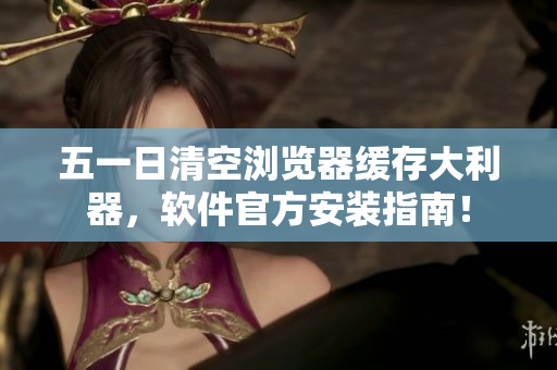 五一日清空浏览器缓存大利器，软件官方安装指南！