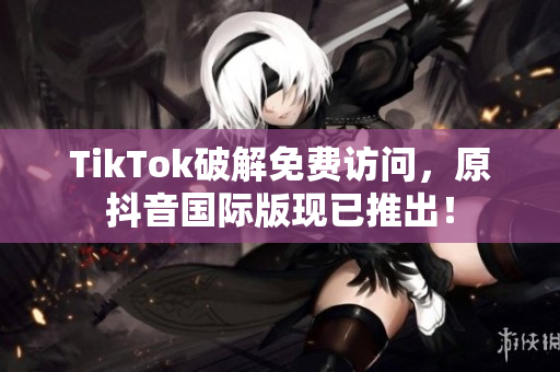 TikTok破解免费访问，原抖音国际版现已推出！