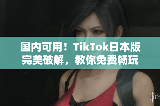 国内可用！TikTok日本版完美破解，教你免费畅玩