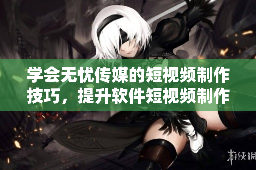 学会无忧传媒的短视频制作技巧，提升软件短视频制作效果