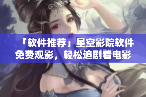 「软件推荐」星空影院软件免费观影，轻松追剧看电影！