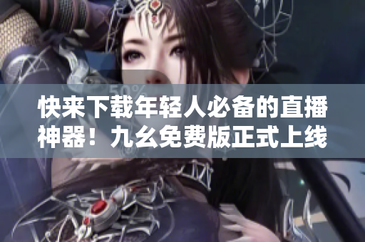 快来下载年轻人必备的直播神器！九幺免费版正式上线