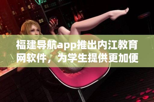 福建导航app推出内江教育网软件，为学生提供更加便捷的学习平台