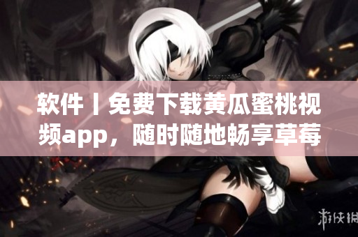 软件丨免费下载黄瓜蜜桃视频app，随时随地畅享草莓美好！