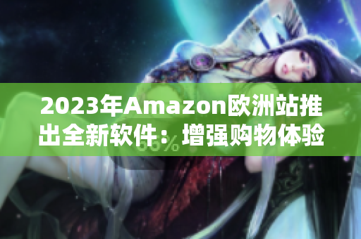 2023年Amazon欧洲站推出全新软件：增强购物体验