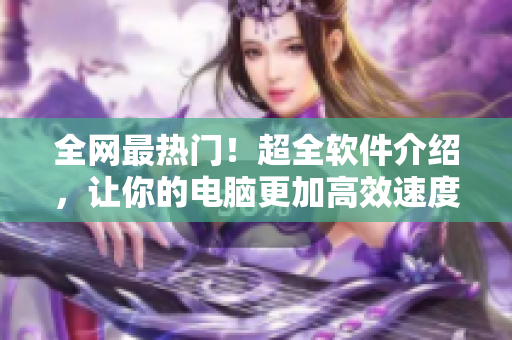 全网最热门！超全软件介绍，让你的电脑更加高效速度！
