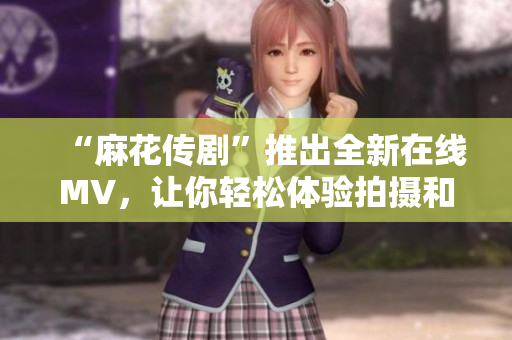 “麻花传剧”推出全新在线MV，让你轻松体验拍摄和编辑软件！