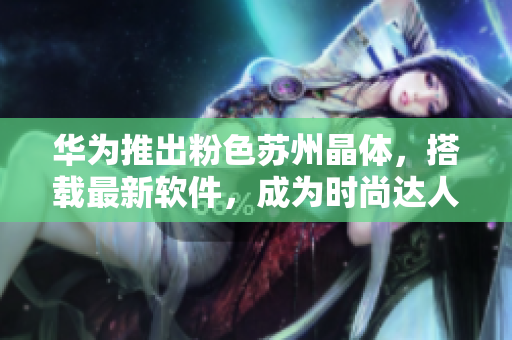 华为推出粉色苏州晶体，搭载最新软件，成为时尚达人标配！
