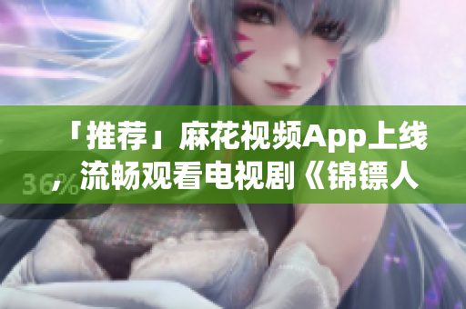 「推荐」麻花视频App上线，流畅观看电视剧《锦镖人》