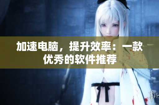 加速电脑，提升效率：一款优秀的软件推荐