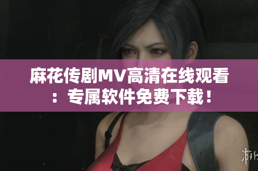 麻花传剧MV高清在线观看：专属软件免费下载！