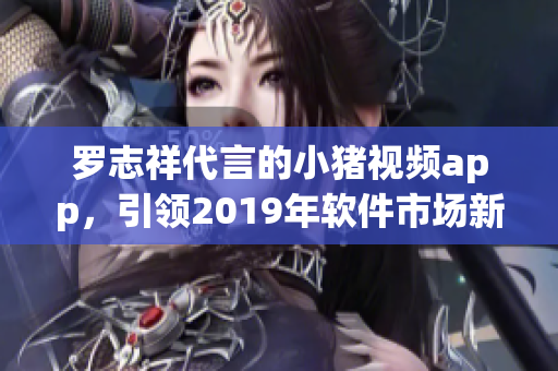 罗志祥代言的小猪视频app，引领2019年软件市场新风尚