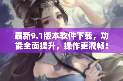 最新9.1版本软件下载，功能全面提升，操作更流畅！