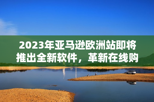 2023年亚马逊欧洲站即将推出全新软件，革新在线购物体验