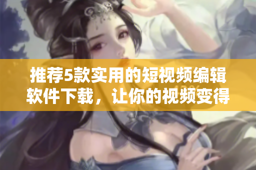 推荐5款实用的短视频编辑软件下载，让你的视频变得更加出色