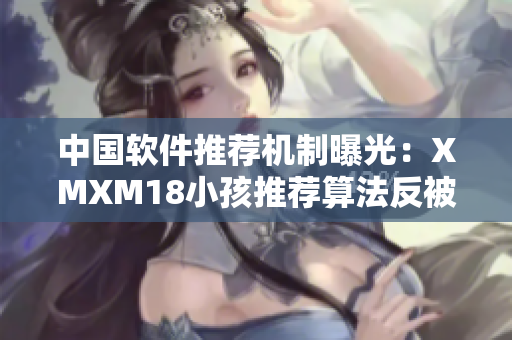 中国软件推荐机制曝光：XMXM18小孩推荐算法反被质疑