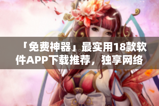 「免费神器」最实用18款软件APP下载推荐，独享网络新时代！