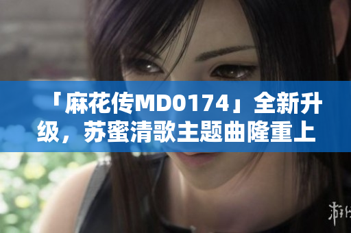 「麻花传MD0174」全新升级，苏蜜清歌主题曲隆重上线！